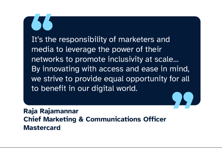 Raja Rajamannar: “It’s the responsibility of marketers and media to leverage the power of their networks to promote inclusivity at scale... By innovating with access and ease in mind, we strive to provide equal opportunity for all to benefit in our digital world.” Raja is Chief Marketing & Communications Officer at Mastercard