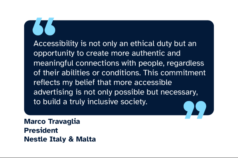 Marco Travaglia: “Accessibility is not only an ethical duty but an opportunity to create more authentic and meaningful connections with people, regardless of their abilities or conditions. This commitment reflects my belief that more accessible advertising is not only possible but necessary, to build a truly inclusive society.” Marco is President Nestle Italy & Malta